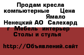 Продам кресла компьютерные   › Цена ­ 9500-12500 - Ямало-Ненецкий АО, Салехард г. Мебель, интерьер » Столы и стулья   